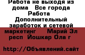 Работа не выходя из дома - Все города Работа » Дополнительный заработок и сетевой маркетинг   . Марий Эл респ.,Йошкар-Ола г.